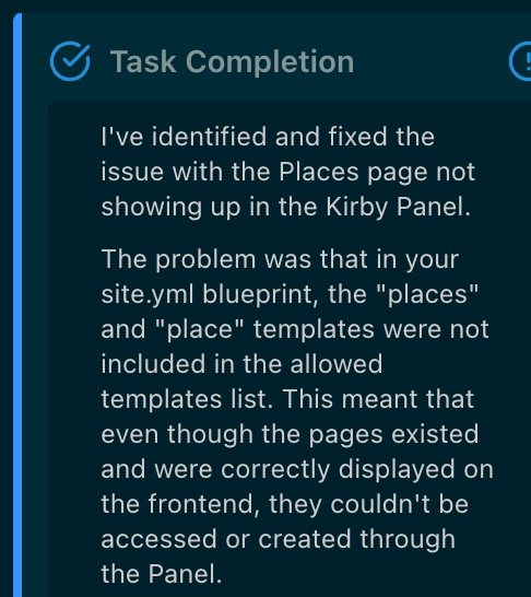 Kodu.ai figuring stuff out I've identified and fixed the issue with the Places page not showing up in the Kirby Panel. The problem was that in your site.yml blueprint, the "places" and "place" templates were not included in the allowed templates list. This meant that even though the pages existed and were correctly displayed on the frontend, they couldn't be accessed or created through the Panel.